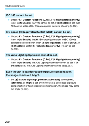 Page 290Troubleshooting Guide
290
Under [ 53: Custom Functions (C.Fn) ], if [6: Highlight tone priority ] 
is set to [ 1: Enable ], ISO 100 cannot be set. If [ 0: Disable] is set, ISO 
100 can be set (p.263). This also applies to movie shooting (p.177).
 Under [ 53: Custom Functions (C.Fn) ], if [6: Highlight tone priority ] 
is set to [ 1: Enable ], the [H] ISO speed (equivalent to ISO 12800) 
cannot be selected even when [ 2: ISO expansion] is set to [1: On]. If 
[ 0: Disable ] is set for [ 6: Highlight tone...