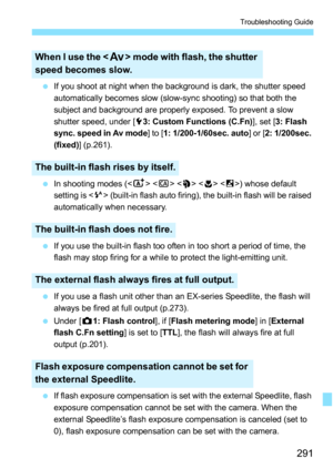 Page 291291
Troubleshooting Guide
If you shoot at night when the background is dark, the shutter speed 
automatically becomes slow (slow-sync shooting) so that both the 
subject and background are properly exposed. To prevent a slow 
shutter speed, under [ 53: Custom Functions (C.Fn) ], set [3: Flash 
sync. speed in Av mode] to [ 1: 1/200-1/60sec. auto] or [2: 1/200sec. 
(fixed)] (p.261).
 In shooting modes (< A>    ) whose default 
setting is < a> (built-in flash auto firing), the built-in flash will be...