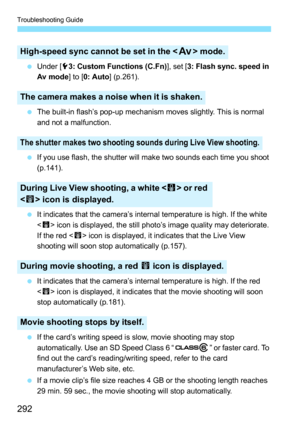 Page 292Troubleshooting Guide
292
Under [ 53: Custom Functions (C.Fn) ], set [3: Flash sync. speed in 
Av mode ] to [0: Auto ] (p.261).
 The built-in flash’s pop-up mechanism moves slightly. This is normal 
and not a malfunction.
 If you use flash, the shutter will make two sounds each time you shoot 
(p.141).
 It indicates that the camera’s internal temperature is high. If the white 
 icon is displayed, the still photo’s image quality may deteriorate. 
If the red < E> icon is displayed, it indicates that...