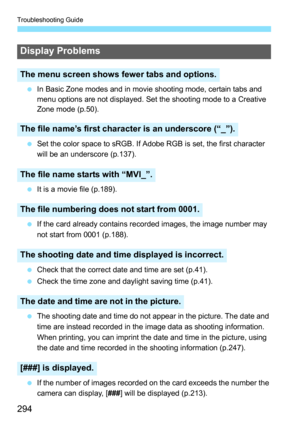 Page 294Troubleshooting Guide
294
In Basic Zone modes and in movie shooting mode, certain tabs and 
menu options are not displayed. Set the shooting mode to a Creative 
Zone mode (p.50).
 Set the color space to sRGB. If Adobe RGB is set, the first character 
will be an underscore (p.137).
 It is a movie file (p.189).
 If the card already contains recorded images, the image number may 
not start from 0001 (p.188).
 Check that the correct date and time are set (p.41).
 Check the time zone and daylight saving...