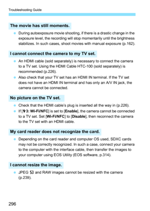 Page 296Troubleshooting Guide
296
During autoexposure movie shooting, if there is a drastic change in the 
exposure level, the recording will stop momentarily until the brightness 
stabilizes. In such cases, shoot movies with manual exposure (p.162).
 An HDMI cable (sold separately) is necessary to connect the camera 
to a TV set. Using the HDMI Cable HTC-100 (sold separately) is 
recommended (p.226).
 Also check that your TV set has an HDMI IN terminal. If the TV set 
does not have an HDMI IN terminal and...