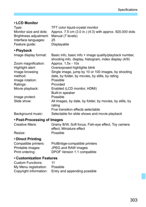 Page 303303
Specifications
•LCD MonitorType:TFT color liquid-crystal monitor
Monitor size and dots: Approx. 7.5 cm (3.0 in.) (4:3) with approx. 920,000 dots
Brightness adjustment: Manual (7 levels)
Interface languages: 25
Feature guide: Displayable
•PlaybackImage display format: Basic info, basic info + image quality/playback number,  shooting info. display, histogram, index display (4/9)
Zoom magnification: Approx. 1.5x - 10x
Highlight alert: Overexposed highlights blink
Image browsing 
method: Single image,...