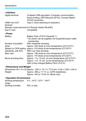 Page 304304
Specifications
• InterfaceDigital terminal: Hi-Speed USB equivalent: Computer communication, Direct printing, GPS Receiver GP-E2, Connect Station 
CS100 connection
HDMI mini OUT 
terminal: Type C (Auto switching of resolution)
Remote control terminal:For Remote Switch RS-60E3
Eye-Fi card: Compatible
•PowerBattery: Battery Pack LP-E10 (Quantity 1)
* AC power can be supplied via household power outlet 
accessories.
Number of possible 
shots:
(Based on CIPA testing 
standards, with 50% 
flash use) With...