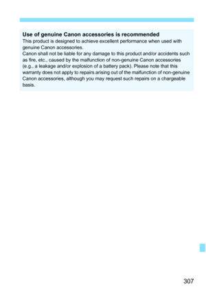 Page 307307
Use of genuine Canon accessories is recommendedThis product is designed to achieve excellent performance when used with 
genuine Canon accessories.
Canon shall not be liable for any damage to this product and/or accidents such 
as fire, etc., caused by the malfunction of non-genuine Canon accessories 
(e.g., a leakage and/or explosion of a battery pack). Please note that this 
warranty does not apply to repairs arising out of the malfunction of non-genuine 
Canon accessories, although you may request...