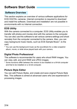 Page 314314
This section explains an overview of various software applications for 
EOS DIGITAL cameras. Internet connection is required to download 
and install the software. Download  and installation are not possible in 
environments with no Internet connection.
EOS Utility
With the camera connected to a computer, EOS Utility enables you to 
transfer still photos and movies shot with the camera to the computer. 
You can also use this software to set various camera settings and shoot 
remotely from the...