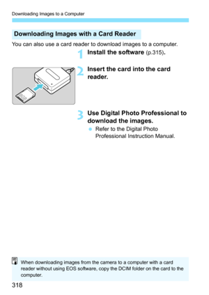 Page 318Downloading Images to a Computer
318
You can also use a card reader to download images to a computer.
1Install the software (p.315).
2Insert the card into the card 
reader.
3Use Digital Photo Professional to 
download the images.
Refer to the Digital Photo 
Professional Instruction Manual.
Downloading Images with a Card Reader
When downloading images from the camera to a computer with a card 
reader without using EOS software, copy the DCIM folder on the card to the 
computer. 