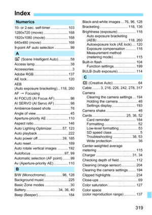 Page 319319
Index
Numerics
10- or 2-sec. self-timer ..................103
1280x720 (movie) .........................168
1920x1080 (movie) .......................168
640x480 (movie) ...........................168
9-point AF auto selection ................ 99
A
A (Scene Intelligent Auto) ............58
Access lamp.................................... 38
Accessories.......................................3
Adobe RGB ...................................137
AE lock ..........................................120
AEB...