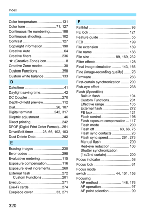 Page 320320
Index
Color temperature ......................... 131
Color tone ............................... 71, 127
Continuous file numbering ............ 188
Continuous shooting ..................... 102
Contrast ........................................ 127
Copyright information.................... 190
Creative Auto .................................. 64
Creative filters ............................... 236
M (Creative Zone) icon.................... 8
Creative Zone modes ..................... 30
Custom Functions...