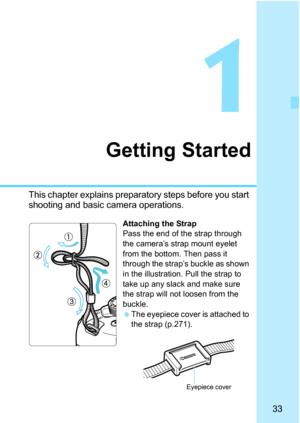 Page 3333
1
Getting Started
This chapter explains preparatory steps before you start 
shooting and basic camera operations.
Attaching the Strap
Pass the end of the strap through 
the camera’s strap mount eyelet 
from the bottom. Then pass it 
through the strap’s buckle as shown 
in the illustration. Pull the strap to 
take up any slack and make sure 
the strap will not loosen from the 
buckle.
The eyepiece cover is attached to 
the strap (p.271).
Eyepiece cover 