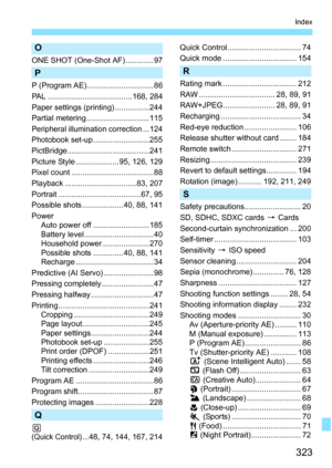 Page 323323
Index
O
ONE SHOT (One-Shot AF) ............. 97
P
P (Program AE)............................... 86
PAL .......................................168, 284
Paper settings (printing) ................244
Partial metering .............................115
Peripheral illumination correction...124
Photobook set-up ..........................255
PictBridge......................................241
Picture Style .................... 95, 126, 129
Pixel count ......................................88
Playback...