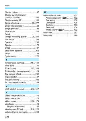 Page 324324
Index
Shutter button ................................. 47
Shutter synchronization 
(1st/2nd curtain) ............................ 200
Shutter-priority AE ........................ 108
Single shooting ....................... 66, 277
Single-image display....................... 83
Single-point AF ............................... 99
Slide show .................................... 222
Small 
(image-recording quality) ........ 28, 240
Soft focus ...................................... 238...
