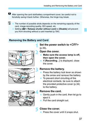 Page 3737
Installing and Removing the Battery and Card
1Set the power switch to  
(p.39).
2Open the cover.
Make sure the access lamp is off, 
then open the cover.
 If [Recording ...] is displayed, close 
the cover.
3Remove the battery.
 Press the battery lock lever as shown 
by the arrow and remove the battery.
 To prevent short circuiting of the 
electrical contacts, be sure to attach 
the provided protective cover (p.34) 
to the battery.
4Remove the card.
Gently push in the card, then let go to 
eject...