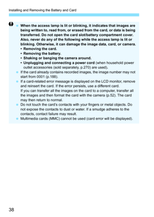 Page 38Installing and Removing the Battery and Card
38
When the access lamp is lit or blinking, it indicates that images are 
being written to, read from, or erased from the card, or data is being 
transferred. Do not open the card slot/battery compartment cover.
Also, never do any of the following while the access lamp is lit or 
blinking. Otherwise, it can damage the image data, card, or camera.
• Removing the card.
• Removing the battery.
• Shaking or banging the camera around.
• Unplugging and connecting a...