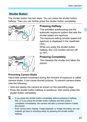 Page 4747
Basic Operation
The shutter button has two steps. You can press the shutter button 
halfway. Then you can further press the shutter button completely.
Pressing Halfway
This activates autofocusing and the 
automatic exposure system that sets the 
shutter speed and aperture.
The exposure setting (shutter speed and 
aperture) is displayed in the viewfinder 
(0 ).
While you press the shutter button 
halfway, the LCD monitor will turn off 
(p.197).
Pressing Completely
This releases the shutter and takes...