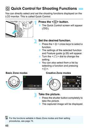 Page 4848
You can directly select and set the shooting functions displayed on the LCD monitor. This is called Quick Control.
1Press the  button.
The Quick Control screen will appear 
(7 ).
2Set the desired function.
Press the < S> cross keys to select a 
function.
 The settings of the selected function 
and Feature guide (p.55) will appear.
 Turn the < 6> dial to change the 
setting.
 You can also select from a list by 
selecting a function and pressing 
.
3Take the picture.
 Press the shutter button...