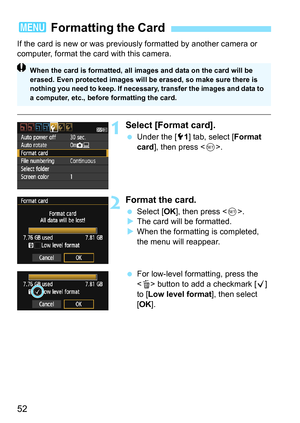 Page 5252
If the card is new or was previously formatted by another camera or 
computer, format the card with this camera.
1Select [Format card].
Under the [5 1] tab, select [ Format 
card ], then press < 0>.
2Format the card.
 Select [ OK], then press < 0>.
 The card will be formatted.
 When the formatting is completed, 
the menu will reappear.
 For low-level formatting, press the 
 button to add a checkmark [ X] 
to [ Low level format ], then select 
[OK ].
3  Formatting the Card
When the card is...
