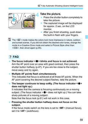 Page 5959
A Fully Automatic Shooting (Scene Intelligent Auto)
4Take the picture.
Press the shutter button completely to 
take the picture.
 The captured image will be displayed 
for approx. 2 sec. on the LCD 
monitor.
 After you finish shooting, push down 
the built-in flash with your fingers.
 The focus indicator  blinks and focus is not achieved.
Aim the AF point over an area with good contrast, then press the 
shutter button halfway (p.47). If y ou are too close to the subject, 
move away and try again....