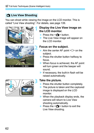 Page 62A Full Auto Techniques (Scene Intelligent Auto)
62
You can shoot while viewing the im age on the LCD monitor. This is 
called “Live View shooting”. For details, see page 139.
1Display the Live View image on 
the LCD monitor.
 Press the < A> button.
 The Live View image will appear on 
the LCD monitor.
2Focus on the subject.
 Aim the center AF point < > on the 
subject.
 Press the shutter button halfway to 
focus.
 When focus is achieved, the AF point 
will turn green and the beeper will 
sound.
 If...