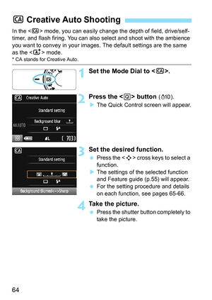 Page 6464
In the  mode, you can easily change the depth of field, drive/self-
timer, and flash firing. You can also  select and shoot with the ambience 
you want to convey in your images. The default settings are the same 
as the < A> mode.
* CA stands for Creative Auto.
1Set the Mode Dial to < C>.
2Press the  button (7).
 The Quick Control screen will appear.
3Set the desired function.
 Press the < S> cross keys to select a 
function.
 The settings of the selected function 
and Feature guide (p.55) will...