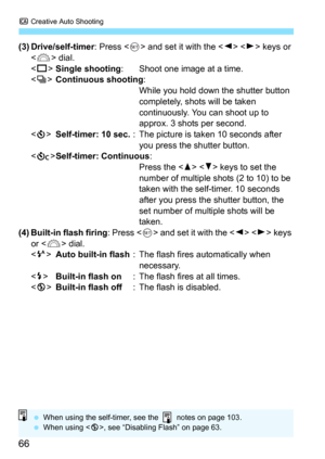 Page 66C Creative Auto Shooting
66
(3) Drive/self-timer : Press  and set it with the < Y>  keys or 
< 6 > dial.
< u >Single shooting : Shoot one image at a time.
< i >Continuous shooting :
While you hold down the shutter button 
completely, shots will be taken 
continuously. You can shoot up to 
approx. 3 shots per second.
< j >Self-timer: 10 sec. : The picture is taken 10 seconds after 
you press the shutter button.
< q >Self-timer: Continuous :
Press the < W>  keys to set the 
number of multiple shots (2 to...