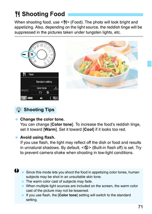 Page 7171
When shooting food, use  (Food). The photo will look bright and 
appetizing. Also, depending on the light source, the reddish tinge will be 
suppressed in the pictures taken under tungsten lights, etc.
 Change the color tone.
You can change [ Color tone]. To increase the food’s reddish tinge, 
set it toward [ Warm]. Set it toward [Cool ] if it looks too red.
 Avoid using flash.
If you use flash, the light may reflec t off the dish or food and results 
in unnatural shadows. By default, < b> (Built-in...