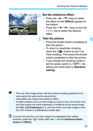 Page 7777
Shooting with Ambience Selection
4Set the ambience effect.
Press the < W> < X> keys to select 
the effect so that [ Effect] appears at 
the bottom.
 Press the < Y> < Z> keys or turn the 
< 6 > dial to select the desired 
effect.
5Take the picture.
 Press the shutter button completely to 
take the picture.
 To return to viewfinder shooting, 
press the < A> button to exit Live 
View shooting. Then press the shutter 
button completely to take the picture.
 If you change the shooting mode or 
set the...