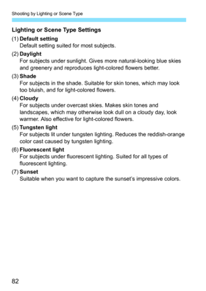 Page 82Shooting by Lighting or Scene Type
82
Lighting or Scene Type Settings
(1)Default setting
Default setting suited for most subjects.
(2) Daylight
For subjects under sunlight. Give s more natural-looking blue skies 
and greenery and reproduces light-colored flowers better.
(3) Shade
For subjects in the shade. Suitabl e for skin tones, which may look 
too bluish, and for light-colored flowers.
(4) Cloudy
For subjects under overcast skies. Makes skin tones and 
landscapes, which may otherwise look dull on a...