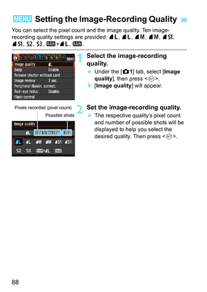 Page 8888
You can select the pixel count and the image quality. Ten image-
recording quality settings are provided: 73, 83, 74 , 84, 7a, 
8a , b , c, 1+ 73, 1 .
1Select the image-recording 
quality.
Under the [z 1] tab, select [Image 
quality ], then press < 0>.
 [Image quality ] will appear.
2Set the image-recording quality.
The respective quality’s pixel count 
and number of possible shots will be 
displayed to help you select the 
desired quality. Then press .
3 Setting the Image- Recording Quality
Pixels...