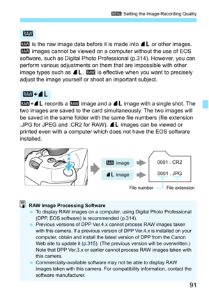 Page 9191
3 Setting the Image-Recording Quality
1 is the raw image data before it is made into  73 or other images. 
1  images cannot be viewed on a computer without the use of EOS 
software, such as Digital Photo Prof essional (p.314). However, you can 
perform various adjustments on them that are impossible with other 
image types such as  73. 1 is effective when you want to precisely 
adjust the image yourself or shoot an important subject.
1 +73  records a  1 image and a  73 image with a single shot. The...