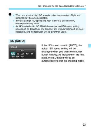 Page 9393
i: Changing the ISO Speed to Suit the Light Level N
If the ISO speed is set to [AUTO], the 
actual ISO speed setting will be 
displayed when you press the shutter 
button halfway. As indicated on the next 
page, the ISO speed will be set 
automatically to suit the shooting mode.
ISO [AUTO]
 When you shoot at high ISO speeds,  noise (such as dots of light and 
banding) may become noticeable.
 If you use a high ISO speed and fl ash to shoot a close subject, 
overexposure may result.
 As “ H”...