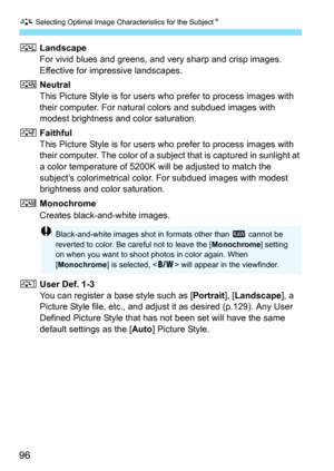 Page 96A Selecting Optimal Image Characteristics for the Subject N
96
RLandscape
For vivid blues and greens, and very sharp and crisp images. 
Effective for impressive landscapes.
S Neutral
This Picture Style is for users who prefer to process images with 
their computer. For natural colors and subdued images with 
modest brightness and color saturation.
U Faithful
This Picture Style is for users who prefer to process images with 
their computer. The color of a subject that is captured in sunlight at 
a color...