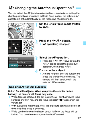 Page 9797
You can select the AF (autofocus) operation characteristics suiting the 
shooting conditions or s ubject. In Basic Zone modes, the optimum AF 
operation is set automatically fo r the respective shooting mode.
1Set the lens’s focus mode switch 
to .
2Press the  button.
[AF operation ] will appear.
3Select the AF operation.
Press the < Y> < Z> keys or turn the 
< 6 > dial to select the desired AF 
operation, then press < 0>.
4Focus on the subject.
 Aim the AF point over the subject and 
press the...