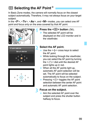 Page 9999
In Basic Zone modes, the camera will normally focus on the closest 
subject automatically. Therefore, it may not always focus on your target 
subject.
In the < d>, < s>, < f>, and < a> modes, you can select one AF 
point and focus only on the area covered by that AF point.
1Press the  button (9).
 The selected AF point will be 
displayed on the LCD monitor and in 
the viewfinder.
2Select the AF point.
 Use the < S> cross keys to select 
the AF point.
 While looking through the viewfinder, 
you can...