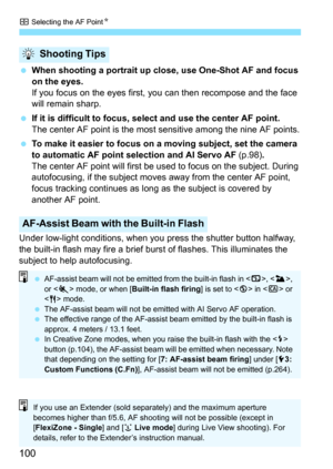 Page 100S Selecting the AF Point N
100
When shooting a portrait up close, use One-Shot AF and focus 
on the eyes.
If you focus on the eyes first, you can then recompose and the face 
will remain sharp.
 If it is difficult to focus, sel ect and use the center AF point.
The center AF point is the most sensitive among the nine AF points.
 To make it easier to focus on a moving subject, set the camera 
to automatic AF point selection and AI Servo AF  (p.98).
The center AF point will first be  used to focus on the...