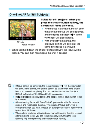 Page 101101
f: Changing the Autofocus Operation K
Suited for still subjects. When you 
press the shutter button halfway, the 
camera will focus only once.
When focus is achieved, the AF point 
that achieved focus will be displayed, 
and the focus indicator < o> in the 
viewfinder will also light up.
 With evaluative metering, the 
exposure setting will be set at the 
same time focus is achieved.
 While you hold down the shutter button halfway, the focus will be 
locked. You can then recompose the shot if...