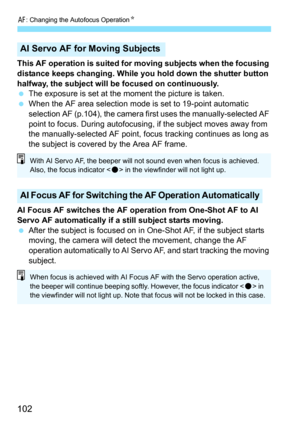 Page 102f: Changing the Autofocus Operation K
102
This AF operation is suited for moving subjects when the focusing 
distance keeps changing. While you hold down the shutter button 
halfway, the subject will be focused on continuously.
The exposure is set at the moment the picture is taken.
 When the AF area selection mode is set to 19-point automatic 
selection AF (p.104), the camera fi rst uses the manually-selected AF 
point to focus. During autofocusing, if the subject moves away from 
the...