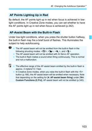 Page 103103
f: Changing the Autofocus Operation K
By default, the AF points light up in red when focus is achieved in low-
light conditions. In Creative Zone modes, you can set whether to have 
the AF points light up in red when focus is achieved (p.342).
Under low-light conditions, when you press the shutter button halfway, 
the built-in flash may fire a brief burst of flashes. This illuminates the 
subject to help autofocusing.
AF Points Lighting Up in Red
AF-Assist Beam with the Built-in Flash
The AF-assist...