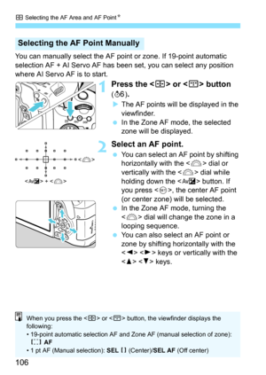 Page 106S Selecting the AF Area and AF Point K
106
You can manually select the AF point or zone. If 19-point automatic 
selection AF + AI Servo AF has been set, you can select any position 
where AI Servo AF is to start.
1Press the  or  button 
(9 ).
The AF points will be displayed in the 
viewfinder.
 In the Zone AF mode, the selected 
zone will be displayed.
2Select an AF point.
You can select an AF point by shifting 
horizontally with the  dial or 
vertically with the < 6> dial while 
holding down the < g>...