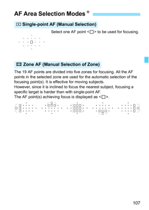 Page 107107
Select one AF point  to be used for focusing.
The 19 AF points are divided into five zones for focusing. All the AF 
points in the selected zone are used for the automatic selection of the 
focusing point(s). It is effective for moving subjects.
However, since it is inclined to focus the nearest subject, focusing a 
specific target is harder than with single-point AF.
The AF point(s) achieving focus is displayed as < S>.
AF Area Selection Modes K
h Single-point AF (Manual Selection)
q Zone AF (Manual...