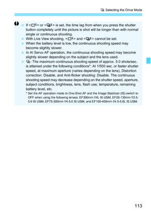 Page 113113
i Selecting the Drive Mode
 If  or < M> is set, the time lag from when you press the shutter 
button completely until the picture is shot will be longer than with normal 
single or continuous shooting.
 With Live View shooting, < B> and  cannot be set.
 When the battery level is low, the continuous shooting speed may 
become slightly slower.
 In AI Servo AF operation, the continuous shooting speed may become 
slightly slower depending on the  subject and the lens used.
 i: The maximum continuous...