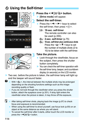 Page 114114
1Press the  button.
[Drive mode ] will appear.
2Select the self-timer.
Press the < Y> < Z> keys to select 
the self-timer, then press < 0>.
Q :10-sec. self-timer
The remote controller can also 
be used (p.350).
l :2-sec. self-timer (p.75)
q :
10-sec. self-timer plus continuous shots
Press the   keys to set 
the number of multiple shots (2 to 
10) to be taken with the self-timer. 
3Take the picture.
 Look through the viewfinder, focus on 
the subject, then press the shutter 
button completely.
...