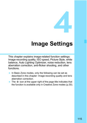 Page 115115
4
Image Settings
This chapter explains image-related function settings: 
Image-recording quality, ISO speed, Picture Style, white 
balance, Auto Lighting Optimizer, noise reduction, lens 
aberration correction, anti-flicker shooting, and other 
functions.
In Basic Zone modes, only the following can be set as 
described in this chapter: Im age-recording quality and lens 
aberration correction.

The J icon at the upper right of the page title indicates that 
the function is available only in Creative...