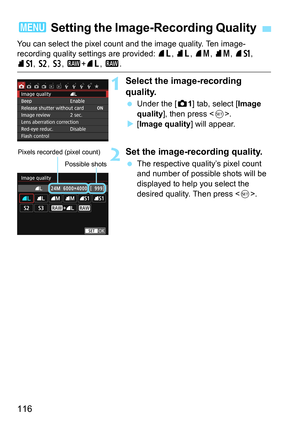 Page 116116
You can select the pixel count and the image quality. Ten image-
recording quality settings are provided: 73, 83, 74 , 84, 7a, 
8a , b , c, 1+ 73, 1 .
1Select the image-recording 
quality.
Under the [z 1] tab, select [Image 
quality ], then press < 0>.
 [Image quality ] will appear.
2Set the image-recording quality.
The respective quality’s pixel count 
and number of possible shots will be 
displayed to help you select the 
desired quality. Then press .
3 Setting the Image- Recording Quality...