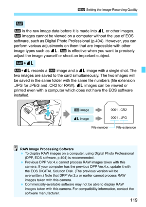 Page 119119
3 Setting the Image-Recording Quality
1 is the raw image data before it is made into  73 or other images. 
1  images cannot be viewed on a computer without the use of EOS 
software, such as Digital Photo Prof essional (p.404). However, you can 
perform various adjustments on them that are impossible with other 
image types such as  73. 1 is effective when you want to precisely 
adjust the image yourself or shoot an important subject.
1 +73  records a  1 image and a  73 image with a single shot. The...