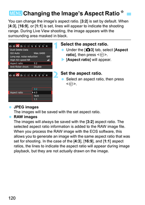 Page 120120
You can change the image’s aspect ratio. [3:2] is set by default. When 
[4:3 ], [16:9 ], or [ 1:1] is set, lines will appear to indicate the shooting 
range. During Live View shooting, the image appears with the 
surrounding area masked in black.
1Select the aspect ratio.
 Under the [z 3] tab, select [Aspect 
ratio ], then press < 0>.
 [Aspect ratio ] will appear.
2Set the aspect ratio.
Select an aspect ratio, then press 
.
 JPEG images
The images will be saved with the set aspect ratio.
 RAW...