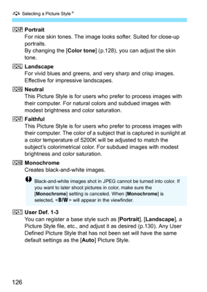 Page 126A Selecting a Picture Style K
126
QPortrait
For nice skin tones. The image l ooks softer. Suited for close-up 
portraits.
By changing the [ Color tone] (p.128), you can adjust the skin 
tone.
R Landscape
For vivid blues and greens, and very sharp and crisp images. 
Effective for impressive landscapes.
S Neutral
This Picture Style is for users who prefer to process images with 
their computer. For natural colors and subdued images with 
modest brightness and color saturation.
U Faithful
This Picture Style...