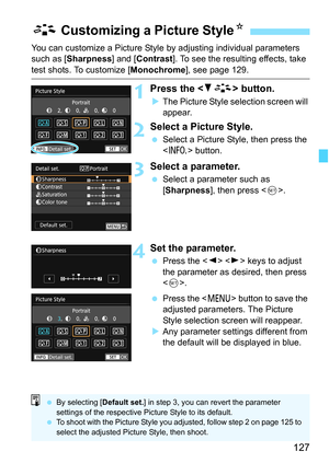 Page 127127
You can customize a Picture Style by adjusting individual parameters 
such as [ Sharpness ] and [Contrast ]. To see the resulting effects, take 
test shots. To customize [ Monochrome], see page 129.
1Press the  button.
The Picture Style selection screen will 
appear.
2Select a Picture Style.
 Select a Picture Style, then press the 
 button.
3Select a parameter.
Select a parameter such as 
[Sharpness ], then press < 0>.
4Set the parameter.
 Press the < Y> < Z> keys to adjust 
the parameter as...