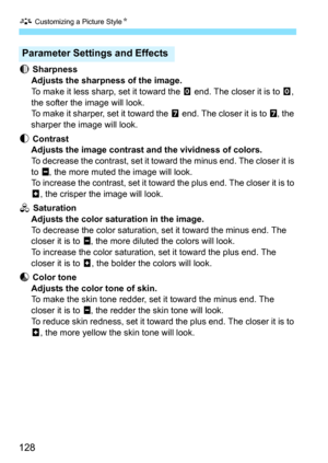 Page 128A Customizing a Picture Style K
128
g
 Sharpness
Adjusts the sharpness of the image.
To make it less sharp, set it toward the  E end. The closer it is to  E, 
the softer the image will look.
To make it sharper, set it toward the  F end. The closer it is to  F, the 
sharper the image will look.
h  Contrast
Adjusts the image contrast and the vividness of colors.
To decrease the contrast, set it toward the minus end. The closer it is 
to G , the more muted the image will look.
To increase the contrast, set...