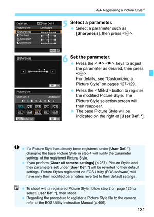 Page 131131
A Registering a Picture Style K
5Select a parameter.
Select a parameter such as 
[Sharpness ], then press < 0>.
6Set the parameter.
 Press the < Y> < Z> keys to adjust 
the parameter as desired, then press 
< 0 >.
For details, see “Customizing a 
Picture Style” on pages 127-129.
 Press the < M> button to register 
the modified Picture Style. The 
Picture Style selection screen will 
then reappear.
 The base Picture Style will be 
indicated on the right of [User Def. * ].
If a Picture Style has...