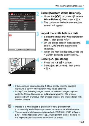 Page 133133
B: Matching the Light Source K
2Select [Custom White Balance].
Under the [z 2] tab, select [Custom 
White Balance ], then press .
 The custom white balance selection 
screen will appear.
3Import the white balance data.
 Select the image that was captured in 
step 1, then press < 0>.
 On the dialog screen that appears, 
select [OK ] and the data will be 
imported.
 When the menu reappears, press the 
 button to exit the menu.
4Select [ O (Custom)].
Press the < WB> button.
 Select [ O (Custom)...